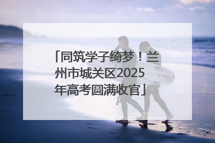 同筑学子绮梦！兰州市城关区2025年高考圆满收官