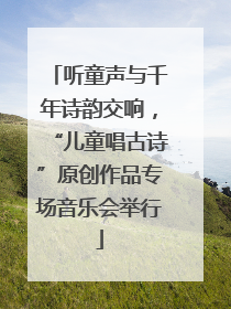听童声与千年诗韵交响，“儿童唱古诗”原创作品专场音乐会举行
