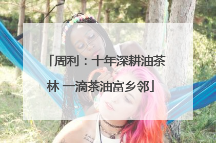 周利：十年深耕油茶林 一滴茶油富乡邻