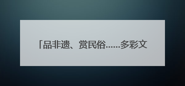 品非遗、赏民俗……多彩文旅活动伴你端午畅游河北
