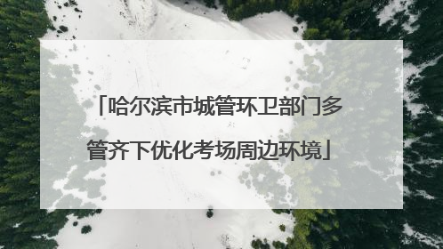 哈尔滨市城管环卫部门多管齐下优化考场周边环境
