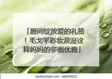 唇间绽放爱的礼赞！毛戈平彩妆浪漫诠释妈妈的多面优雅