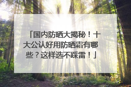 国内防晒大揭秘！十大公认好用防晒霜有哪些？这样选不踩雷！