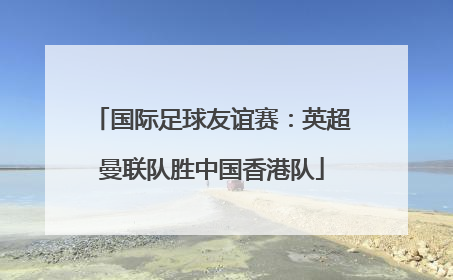 国际足球友谊赛：英超曼联队胜中国香港队