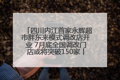 四川内江首家永辉超市胖东来模式调改店开业 7月底全国调改门店或将突破150家丨新经济观察