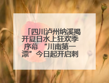 四川泸州纳溪揭开夏日水上狂欢季序幕 “川南第一漂”今日起开启刺激之旅！