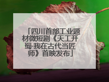 四川首部工业题材微短剧《天工开蜀·我在古代当匠师》首映发布