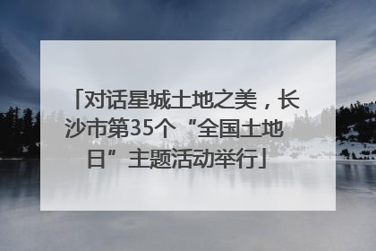 对话星城土地之美，长沙市第35个“全国土地日”主题活动举行
