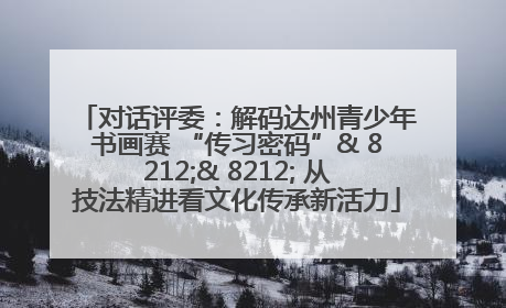 对话评委：解码达州青少年书画赛 “传习密码”& 8212;& 8212; 从技法精进看文化传承新活力