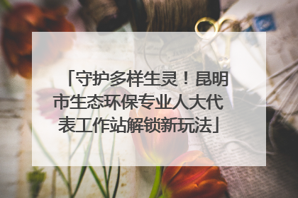 守护多样生灵！昆明市生态环保专业人大代表工作站解锁新玩法
