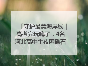 守护最美海岸线｜高考完玩嗨了，4名河北高中生夜困礁石！青岛救援队火速出动救上岸