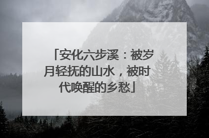 安化六步溪：被岁月轻抚的山水，被时代唤醒的乡愁