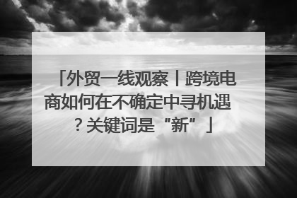 外贸一线观察丨跨境电商如何在不确定中寻机遇？关键词是“新”