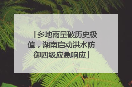 多地雨量破历史极值，湖南启动洪水防御四级应急响应