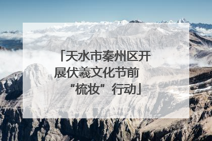 天水市秦州区开展伏羲文化节前 “梳妆”行动