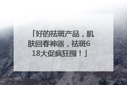 好的祛斑产品，肌肤回春神器，祛斑618大促疯狂囤！
