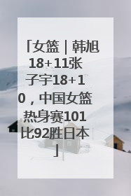 女篮｜韩旭18+11张子宇18+10，中国女篮热身赛101比92胜日本