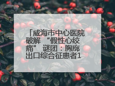 威海市中心医院破解 “假性心绞痛” 谜团：胸廓出口综合征患者18年后获新生