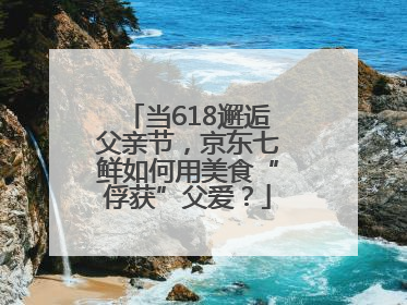 当618邂逅父亲节，京东七鲜如何用美食“俘获”父爱？