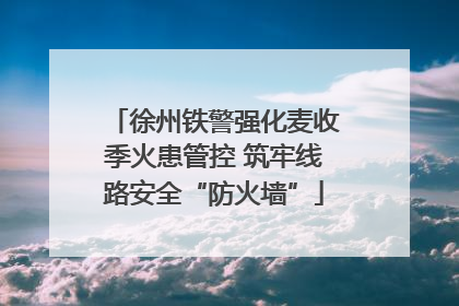 徐州铁警强化麦收季火患管控 筑牢线路安全“防火墙”