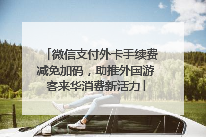微信支付外卡手续费减免加码，助推外国游客来华消费新活力