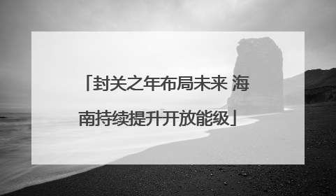 封关之年布局未来 海南持续提升开放能级