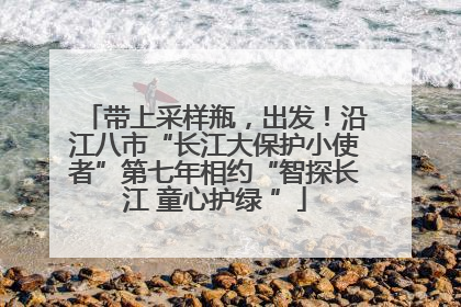 带上采样瓶，出发！沿江八市“长江大保护小使者”第七年相约“智探长江 童心护绿 ”