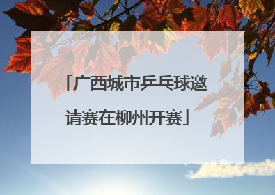广西城市乒乓球邀请赛在柳州开赛
