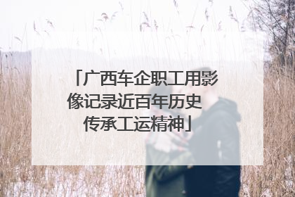 广西车企职工用影像记录近百年历史 传承工运精神