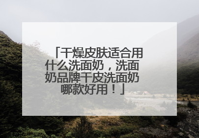干燥皮肤适合用什么洗面奶，洗面奶品牌干皮洗面奶哪款好用！