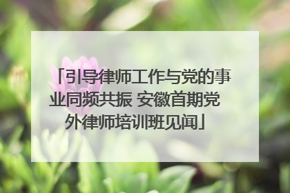 引导律师工作与党的事业同频共振 安徽首期党外律师培训班见闻