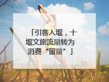 引客入堰，十堰文旅流量转为消费“留量”