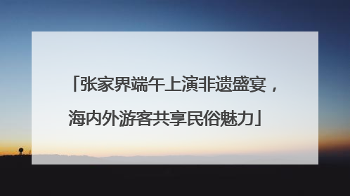 张家界端午上演非遗盛宴，海内外游客共享民俗魅力