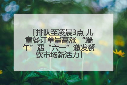 排队至凌晨3点 儿童餐订单量高涨 “端午”遇“六一”激发餐饮市场新活力