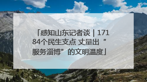 感知山东记者谈｜17184个民生支点 丈量出“服务淄博”的文明温度