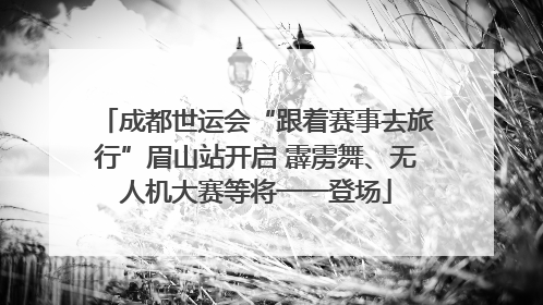成都世运会“跟着赛事去旅行”眉山站开启 霹雳舞、无人机大赛等将一一登场
