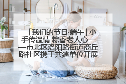 我们的节日·端午│小手传温情 粽香老人心——市北区洛阳路街道商丘路社区携手共建单位开展端午主题活动