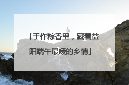 手作粽香里，藏着益阳端午最暖的乡情