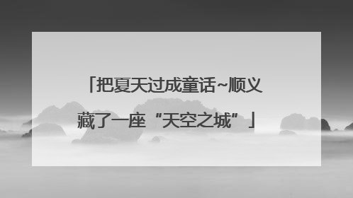 把夏天过成童话~顺义藏了一座“天空之城”