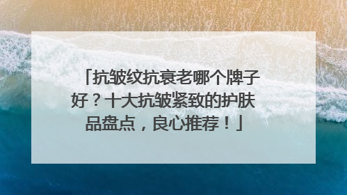 抗皱纹抗衰老哪个牌子好？十大抗皱紧致的护肤品盘点，良心推荐！