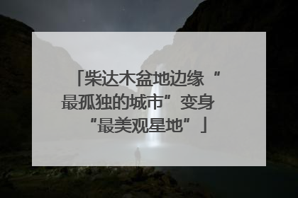 柴达木盆地边缘“最孤独的城市”变身“最美观星地”