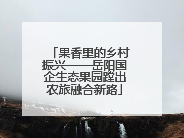果香里的乡村振兴——岳阳国企生态果园蹚出农旅融合新路