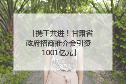 携手共进！甘肃省政府招商推介会引资1001亿元