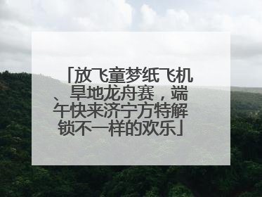 放飞童梦纸飞机、旱地龙舟赛，端午快来济宁方特解锁不一样的欢乐