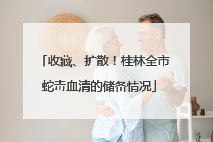 收藏、扩散！桂林全市蛇毒血清的储备情况