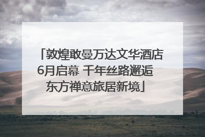 敦煌敢曼万达文华酒店6月启幕 千年丝路邂逅东方禅意旅居新境