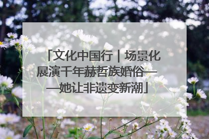 文化中国行｜场景化展演千年赫哲族婚俗——她让非遗变新潮