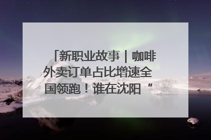 新职业故事｜咖啡外卖订单占比增速全国领跑！谁在沈阳“烘热”新职业？