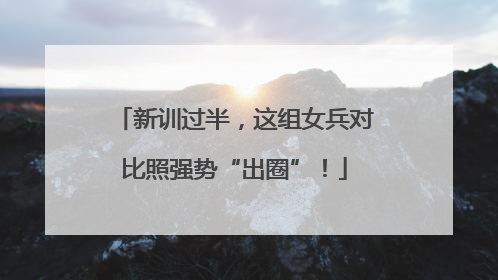 新训过半，这组女兵对比照强势“出圈”！