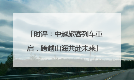时评：中越旅客列车重启，跨越山海共赴未来